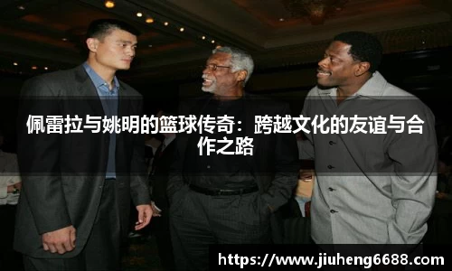 佩雷拉与姚明的篮球传奇：跨越文化的友谊与合作之路